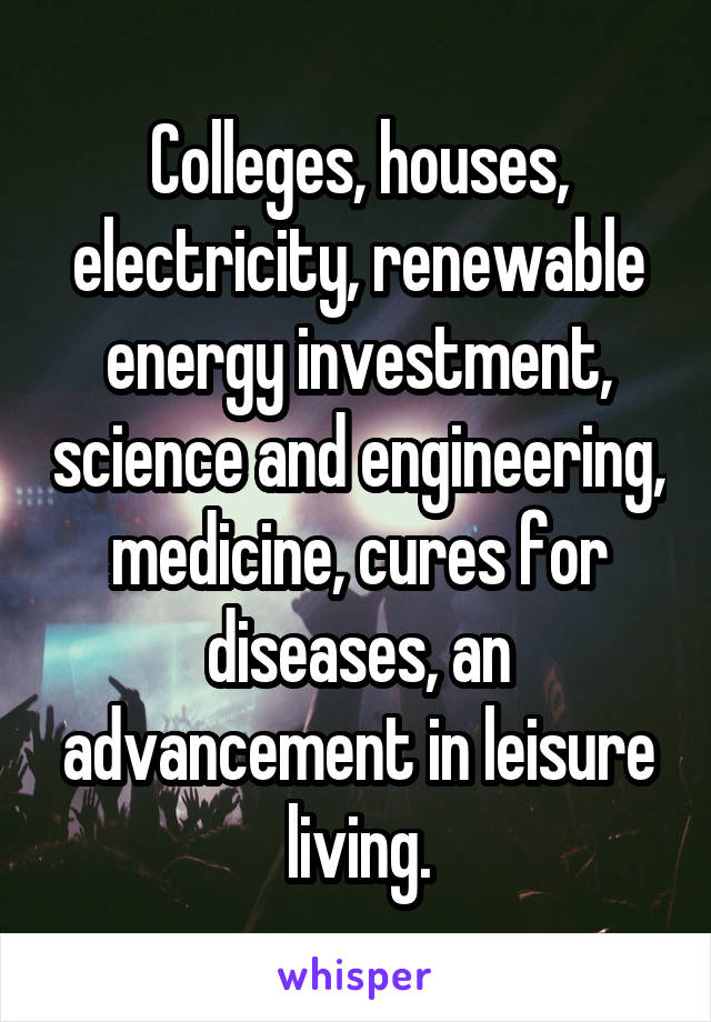 Colleges, houses, electricity, renewable energy investment, science and engineering, medicine, cures for diseases, an advancement in leisure living.