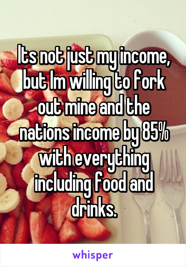 Its not just my income, but Im willing to fork out mine and the nations income by 85% with everything including food and drinks.