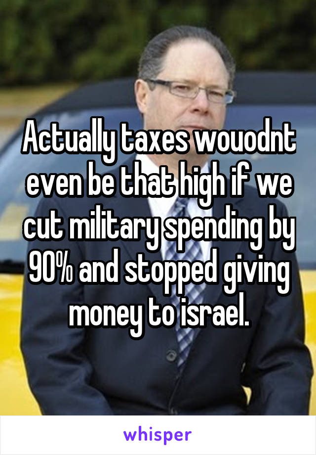 Actually taxes wouodnt even be that high if we cut military spending by 90% and stopped giving money to israel.