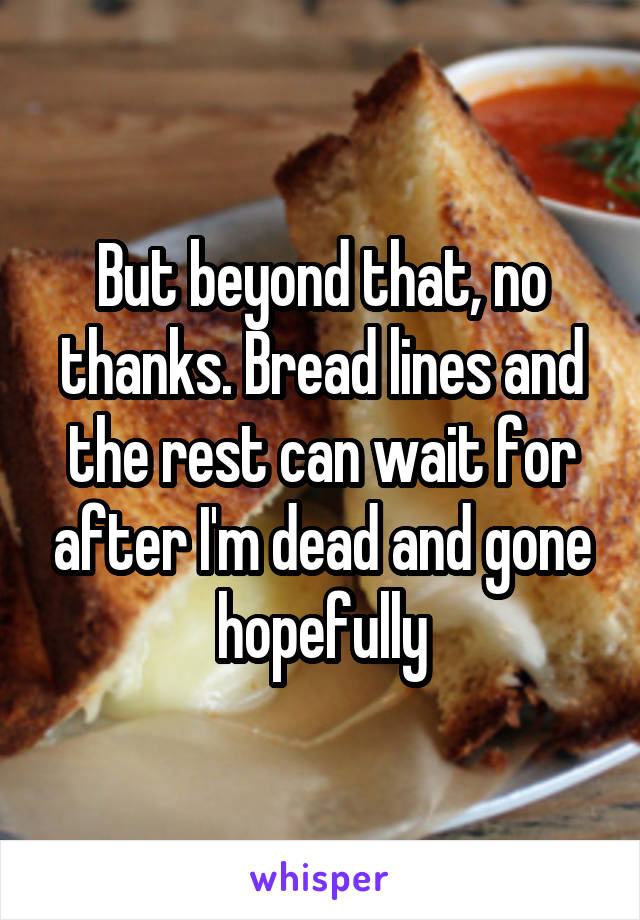 But beyond that, no thanks. Bread lines and the rest can wait for after I'm dead and gone hopefully