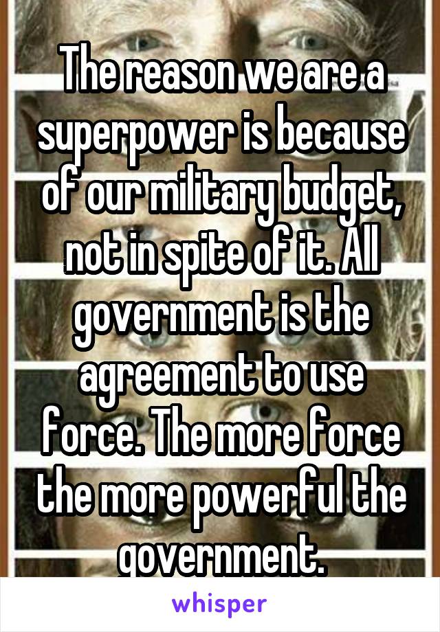 The reason we are a superpower is because of our military budget, not in spite of it. All government is the agreement to use force. The more force the more powerful the government.