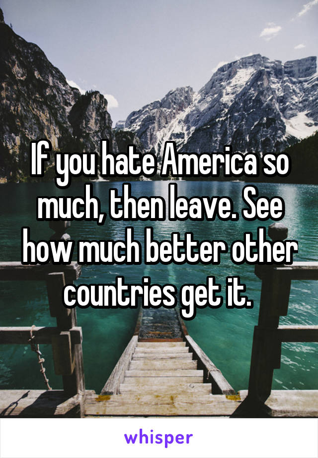 If you hate America so much, then leave. See how much better other countries get it. 