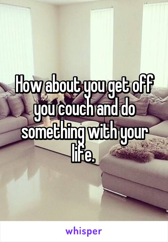 How about you get off you couch and do something with your life. 