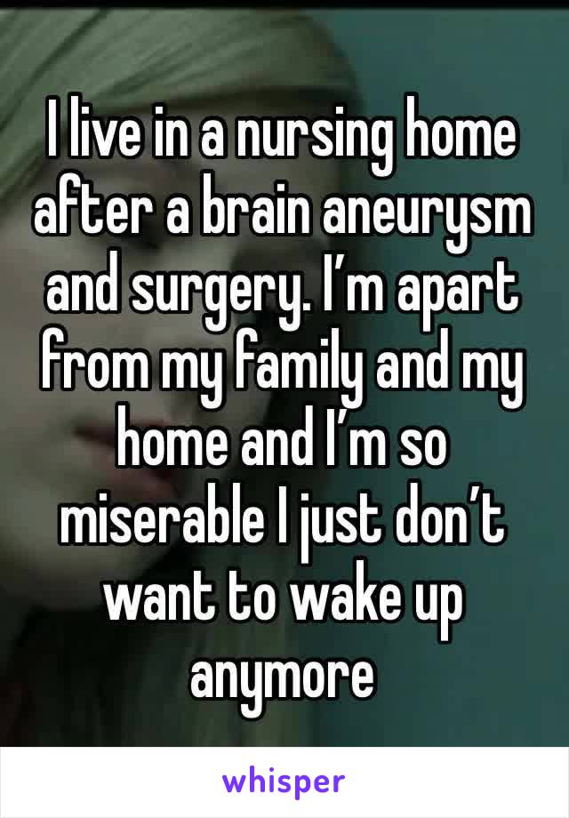I live in a nursing home after a brain aneurysm and surgery. I’m apart from my family and my home and I’m so miserable I just don’t want to wake up anymore 