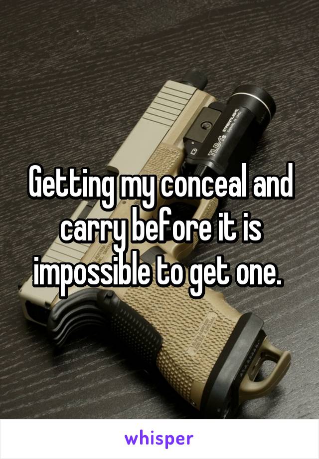 Getting my conceal and carry before it is impossible to get one. 