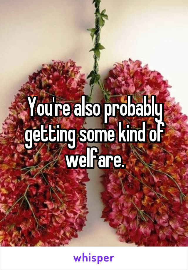 You're also probably getting some kind of welfare.