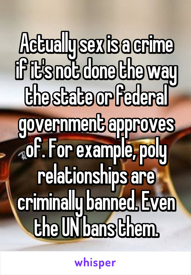 Actually sex is a crime if it's not done the way the state or federal government approves of. For example, poly relationships are criminally banned. Even the UN bans them.