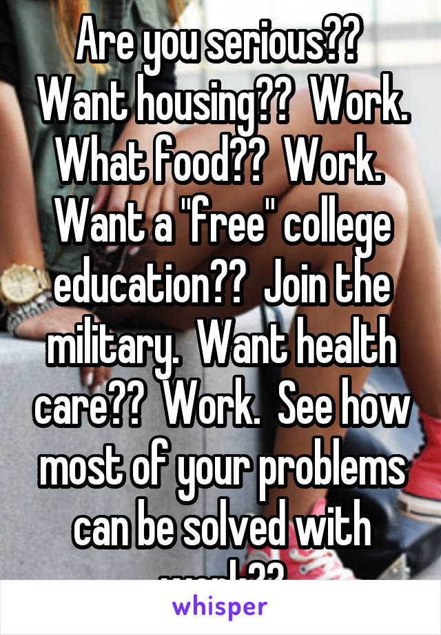 Are you serious??  Want housing??  Work. What food??  Work.  Want a "free" college education??  Join the military.  Want health care??  Work.  See how most of your problems can be solved with work??