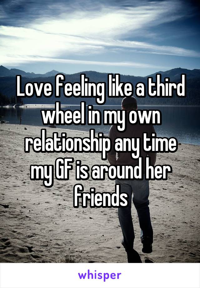 Love feeling like a third wheel in my own relationship any time my GF is around her friends