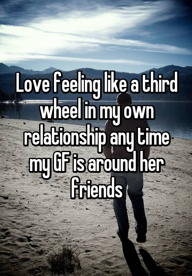 Love feeling like a third wheel in my own relationship any time my GF is around her friends