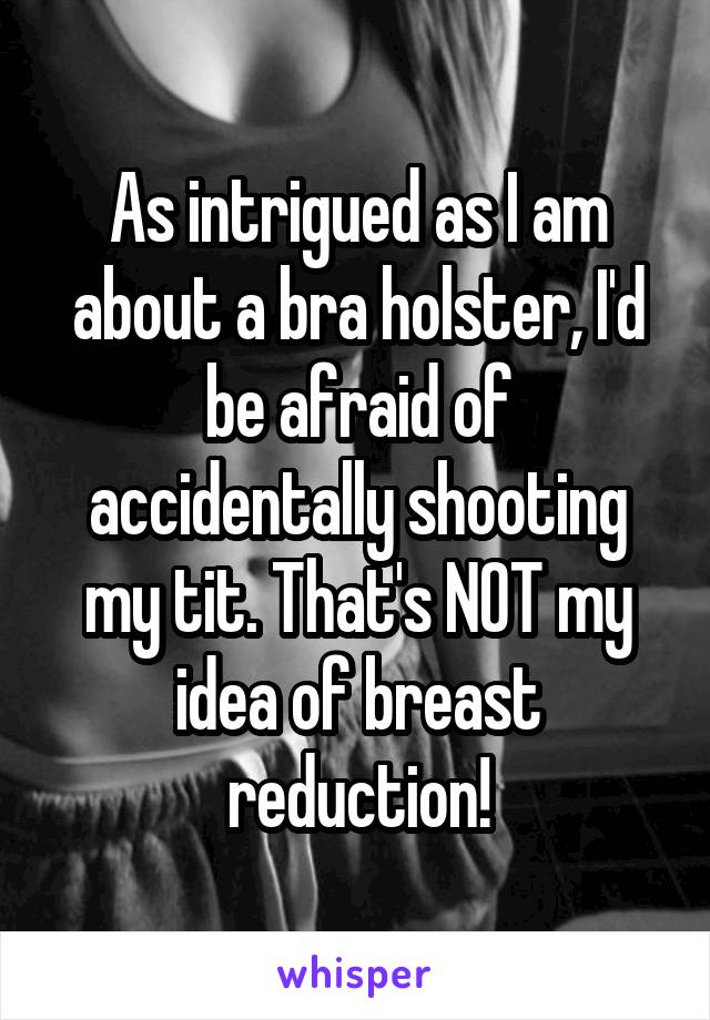 As intrigued as I am about a bra holster, I'd be afraid of accidentally shooting my tit. That's NOT my idea of breast reduction!