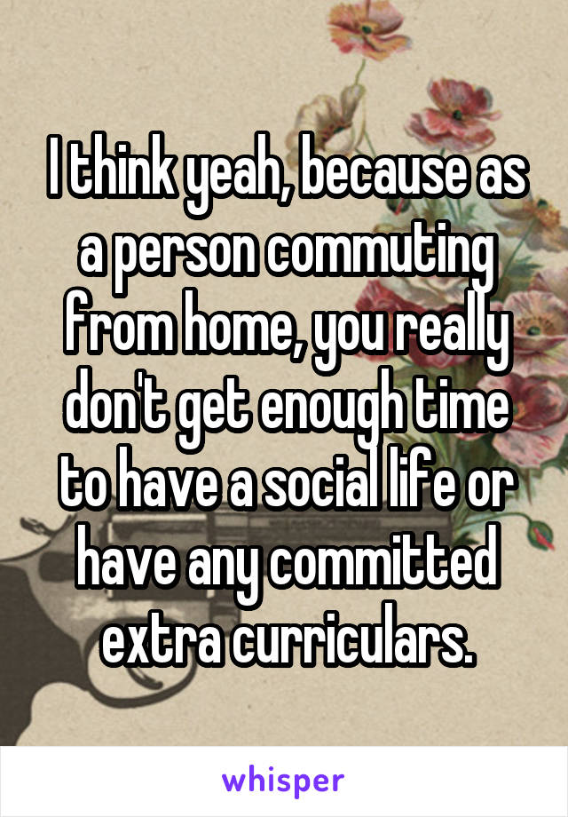 I think yeah, because as a person commuting from home, you really don't get enough time to have a social life or have any committed extra curriculars.