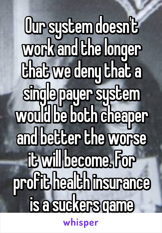 Our system doesn't work and the longer that we deny that a single payer system would be both cheaper and better the worse it will become. For profit health insurance is a suckers game