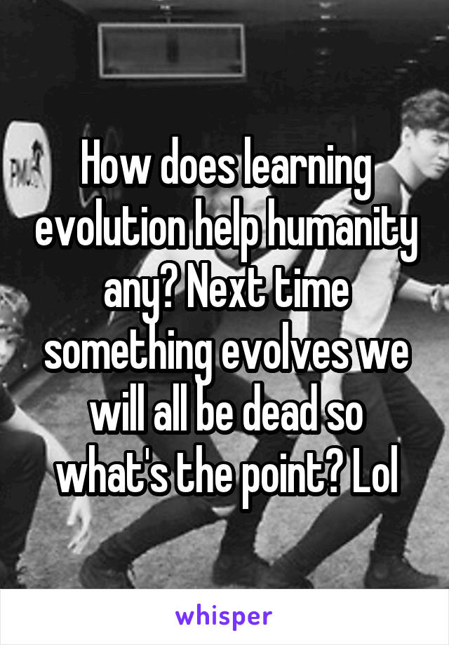 How does learning evolution help humanity any? Next time something evolves we will all be dead so what's the point? Lol