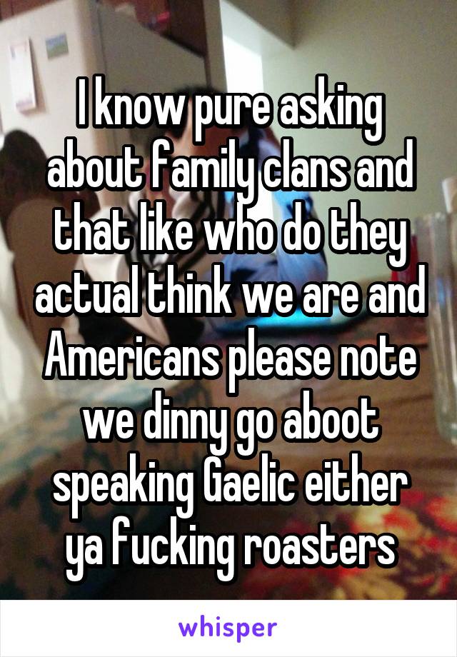 I know pure asking about family clans and that like who do they actual think we are and Americans please note we dinny go aboot speaking Gaelic either ya fucking roasters