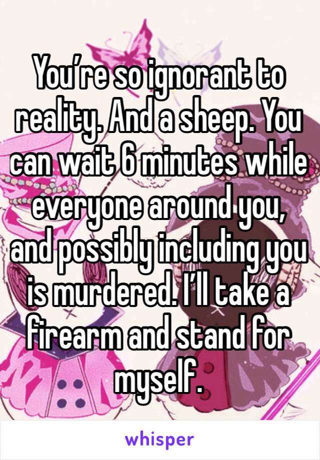 You’re so ignorant to reality. And a sheep. You can wait 6 minutes while everyone around you, and possibly including you is murdered. I’ll take a firearm and stand for myself. 