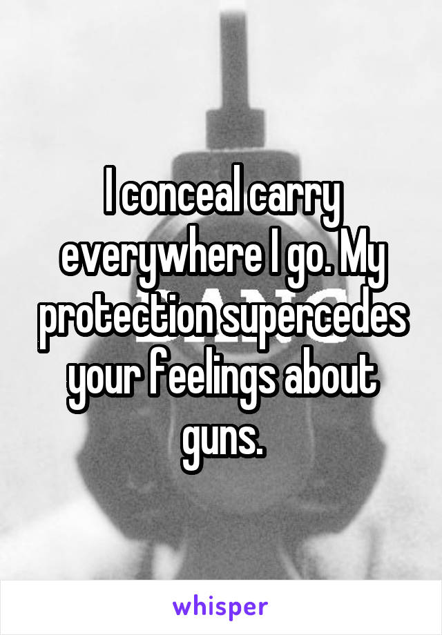 I conceal carry everywhere I go. My protection supercedes your feelings about guns.