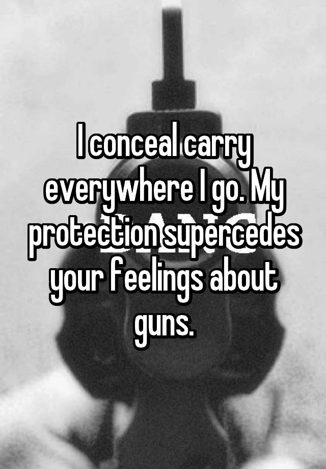 I conceal carry everywhere I go. My protection supercedes your feelings about guns.