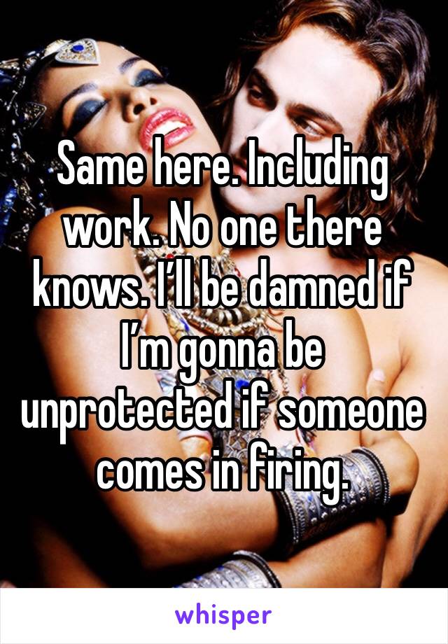 Same here. Including work. No one there knows. I’ll be damned if I’m gonna be unprotected if someone comes in firing. 