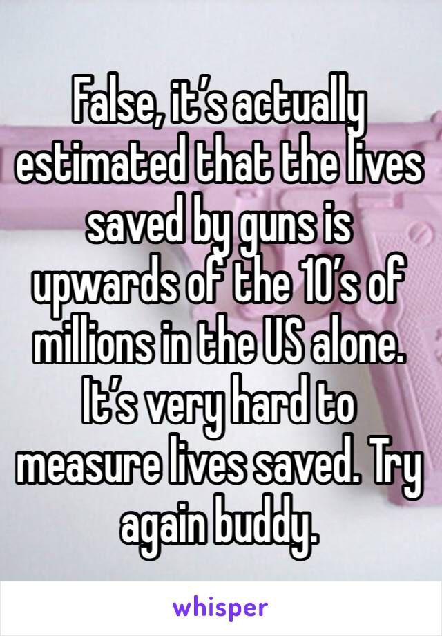 False, it’s actually estimated that the lives saved by guns is upwards of the 10’s of millions in the US alone. It’s very hard to measure lives saved. Try again buddy.