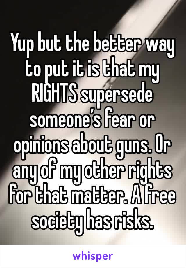 Yup but the better way to put it is that my RIGHTS supersede someone’s fear or opinions about guns. Or any of my other rights for that matter. A free society has risks.