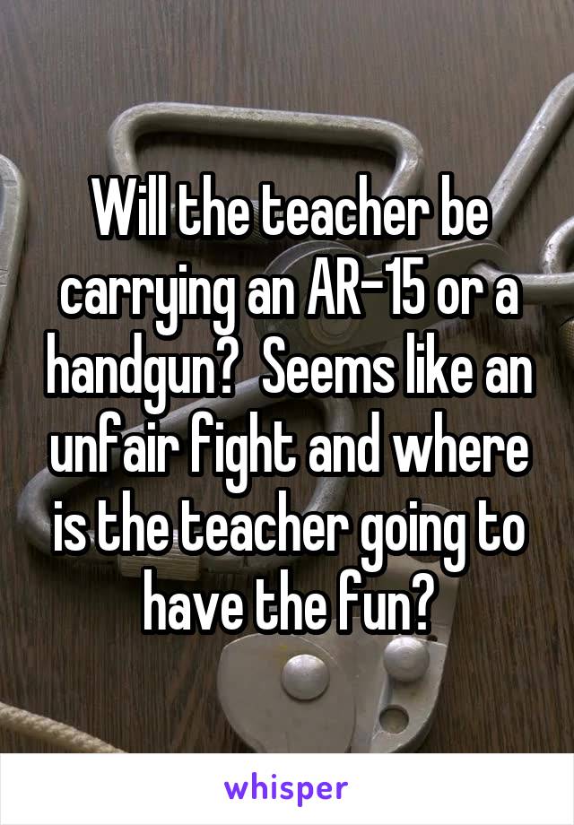 Will the teacher be carrying an AR-15 or a handgun?  Seems like an unfair fight and where is the teacher going to have the fun?