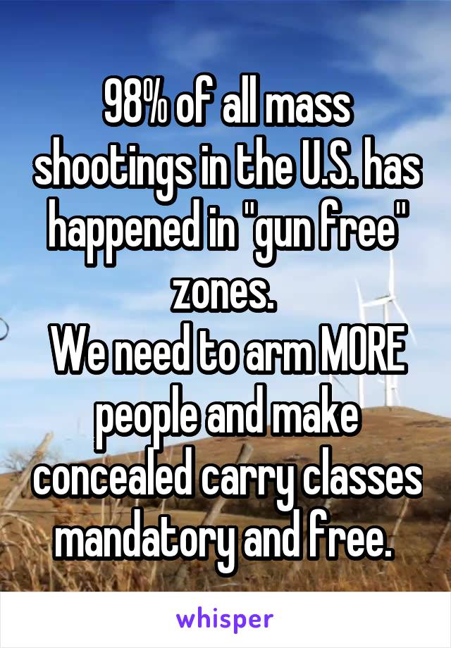 98% of all mass shootings in the U.S. has happened in "gun free" zones. 
We need to arm MORE people and make concealed carry classes mandatory and free. 