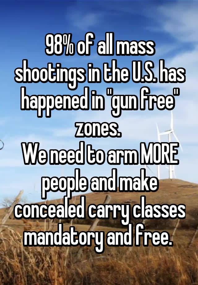 98% of all mass shootings in the U.S. has happened in "gun free" zones. 
We need to arm MORE people and make concealed carry classes mandatory and free. 