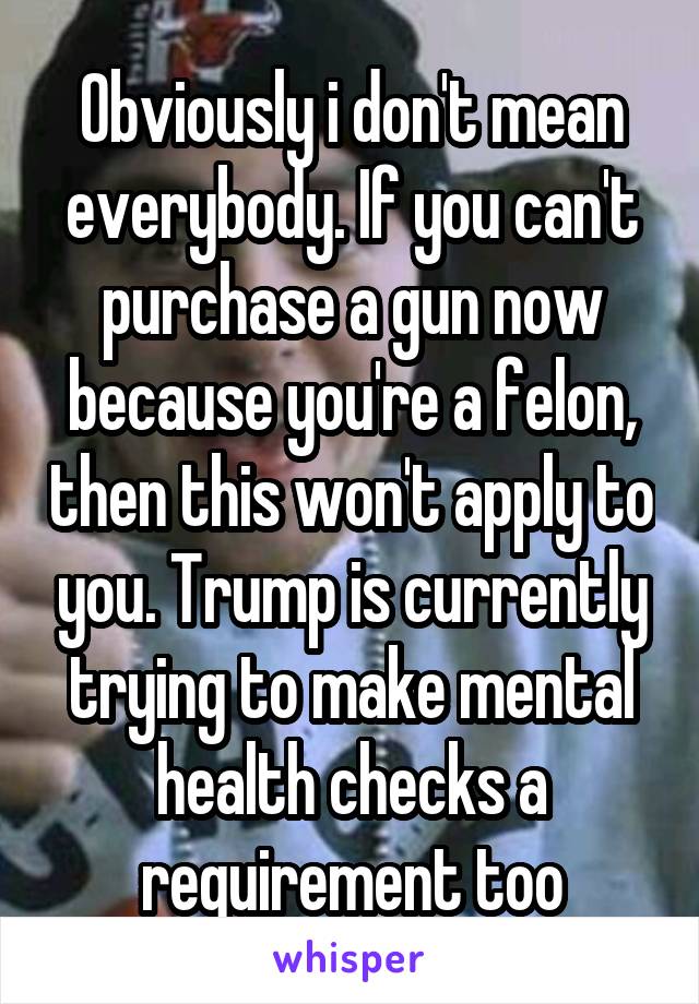 Obviously i don't mean everybody. If you can't purchase a gun now because you're a felon, then this won't apply to you. Trump is currently trying to make mental health checks a requirement too