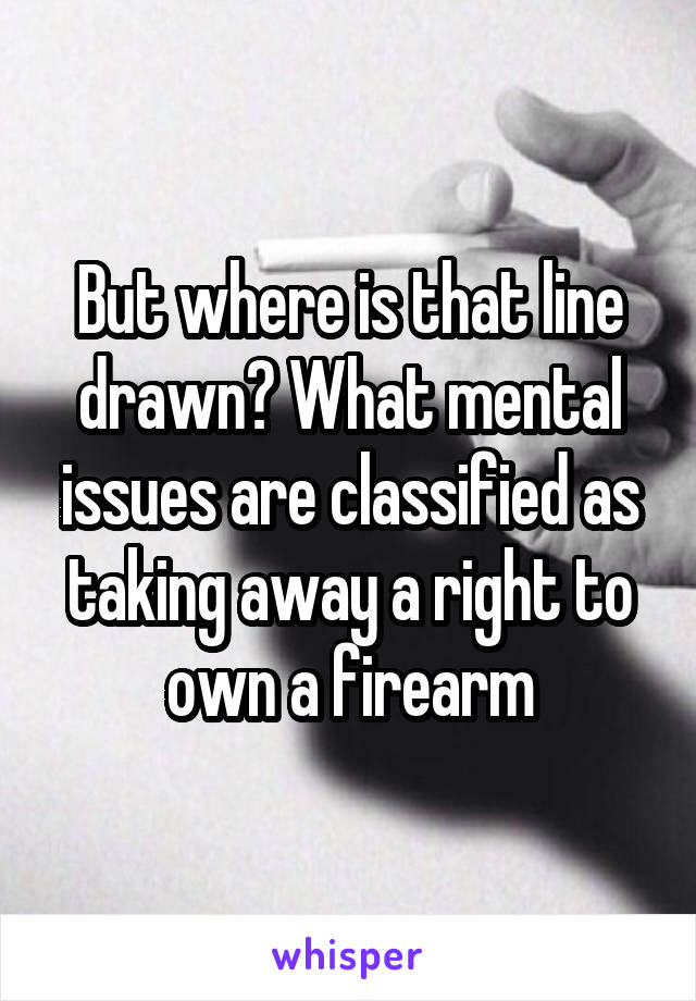 But where is that line drawn? What mental issues are classified as taking away a right to own a firearm