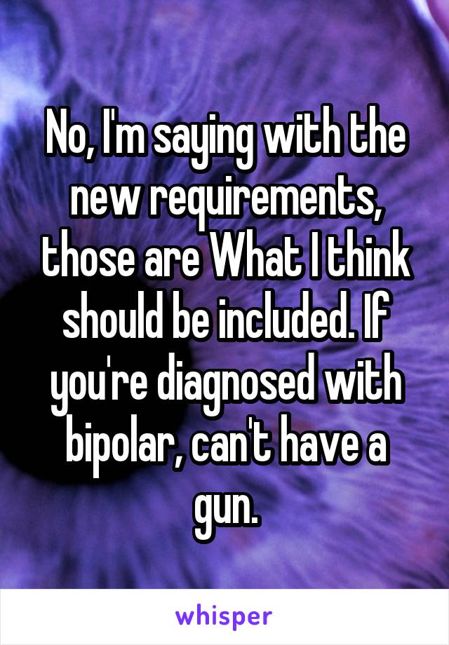 No, I'm saying with the new requirements, those are What I think should be included. If you're diagnosed with bipolar, can't have a gun.