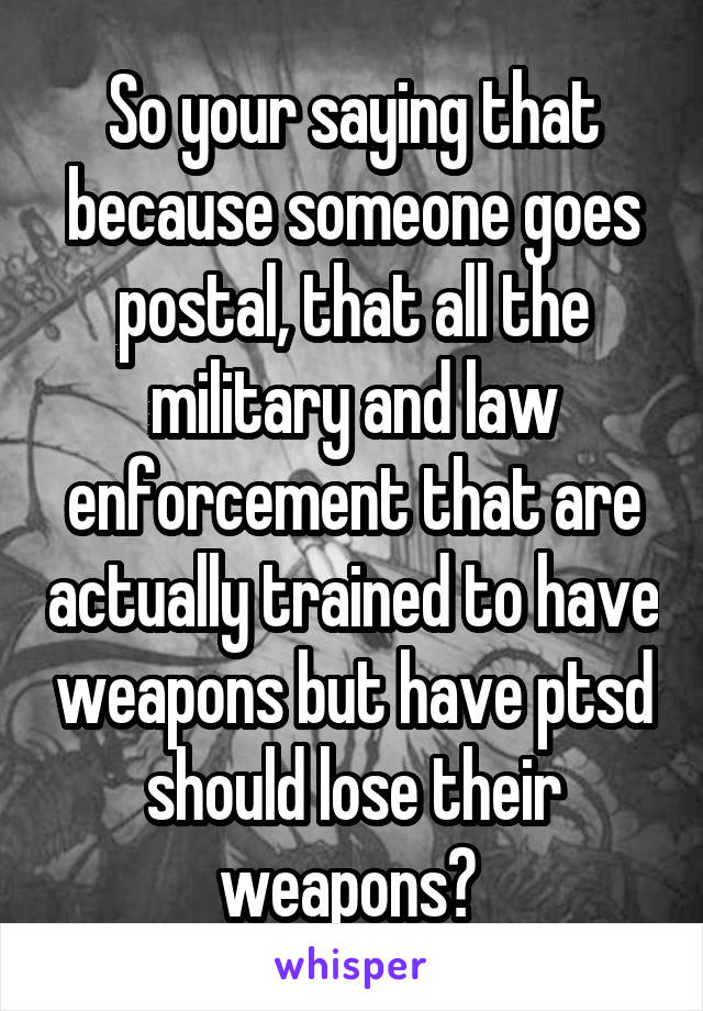 So your saying that because someone goes postal, that all the military and law enforcement that are actually trained to have weapons but have ptsd should lose their weapons? 