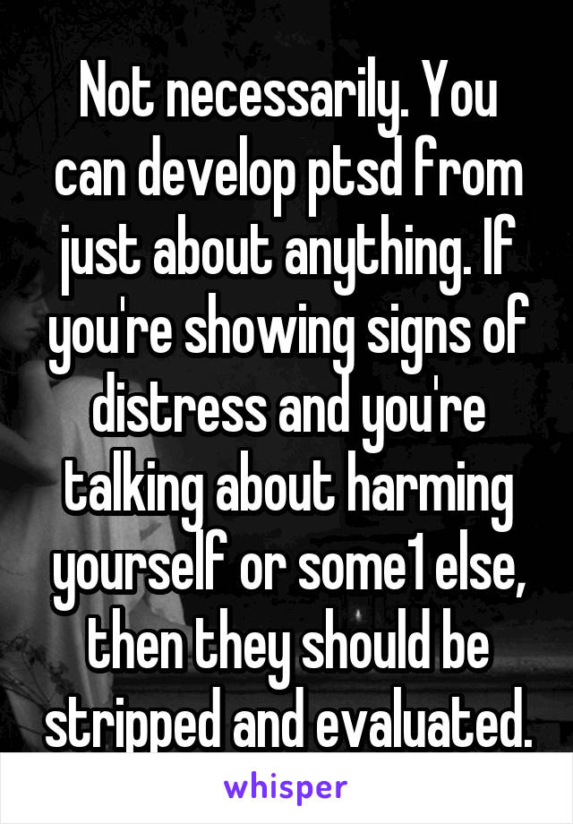 Not necessarily. You can develop ptsd from just about anything. If you're showing signs of distress and you're talking about harming yourself or some1 else, then they should be stripped and evaluated.