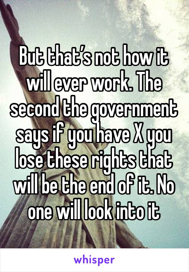 But that’s not how it will ever work. The second the government says if you have X you lose these rights that will be the end of it. No one will look into it