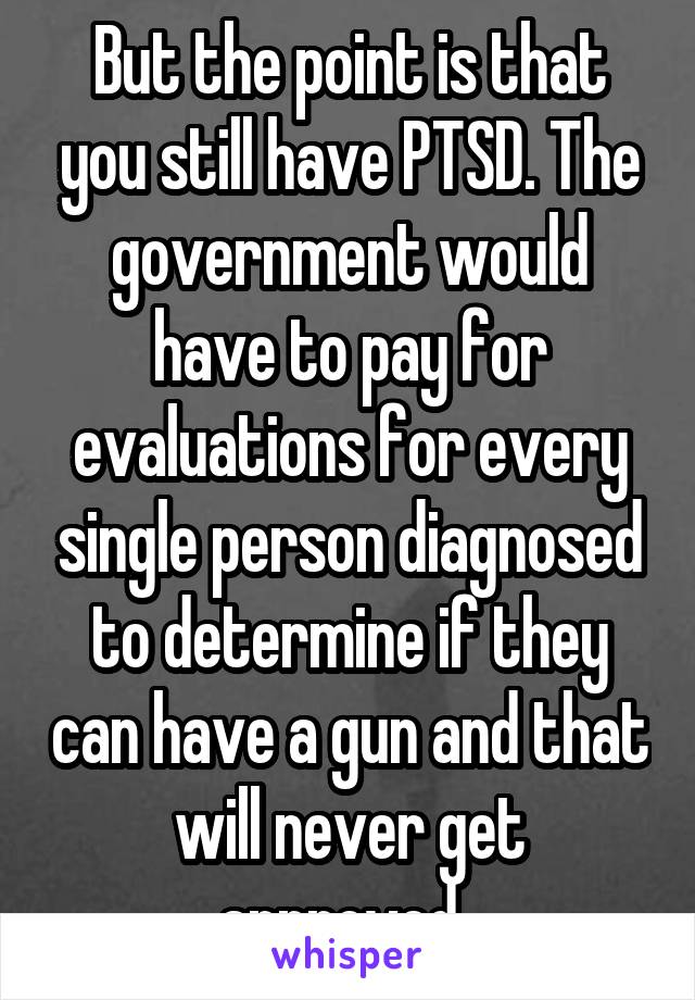 But the point is that you still have PTSD. The government would have to pay for evaluations for every single person diagnosed to determine if they can have a gun and that will never get approved. 