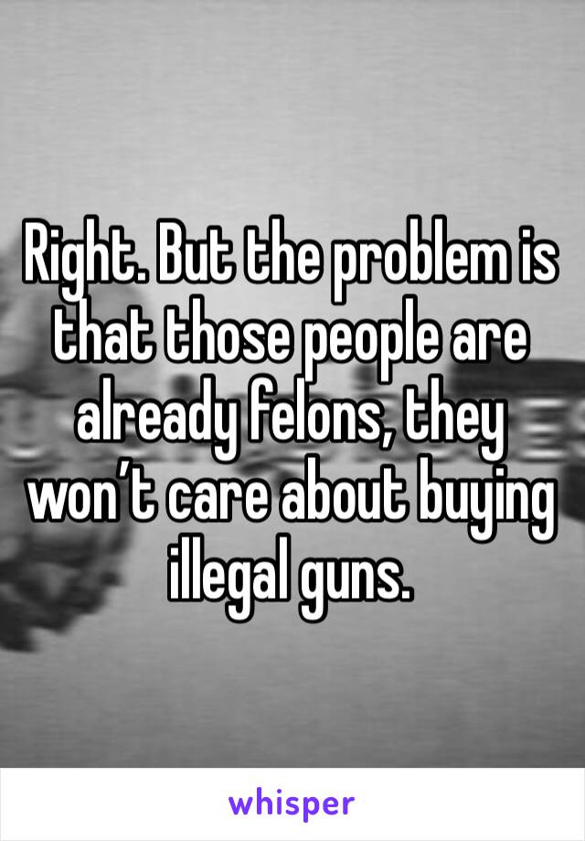 Right. But the problem is that those people are already felons, they won’t care about buying illegal guns. 