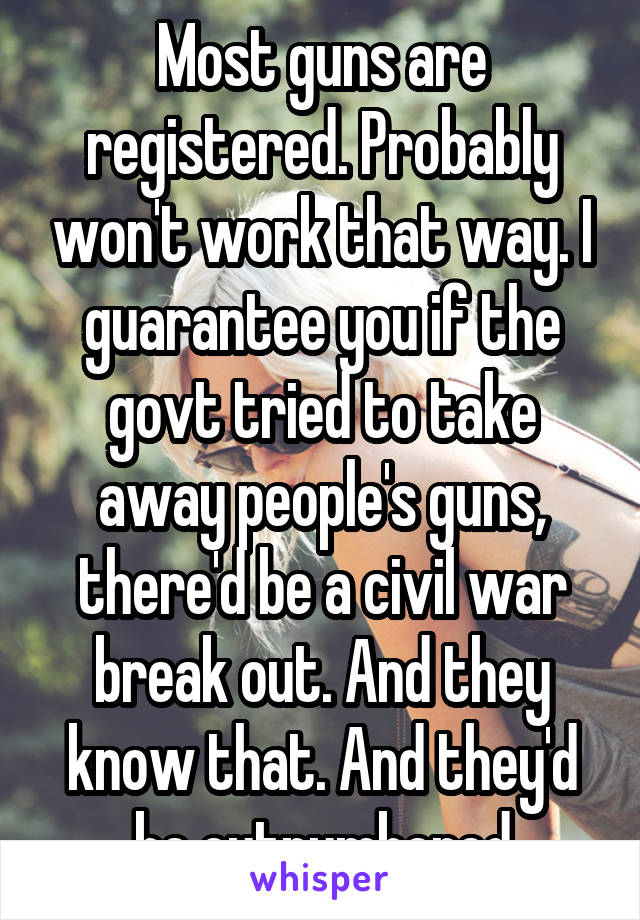 Most guns are registered. Probably won't work that way. I guarantee you if the govt tried to take away people's guns, there'd be a civil war break out. And they know that. And they'd be outnumbered