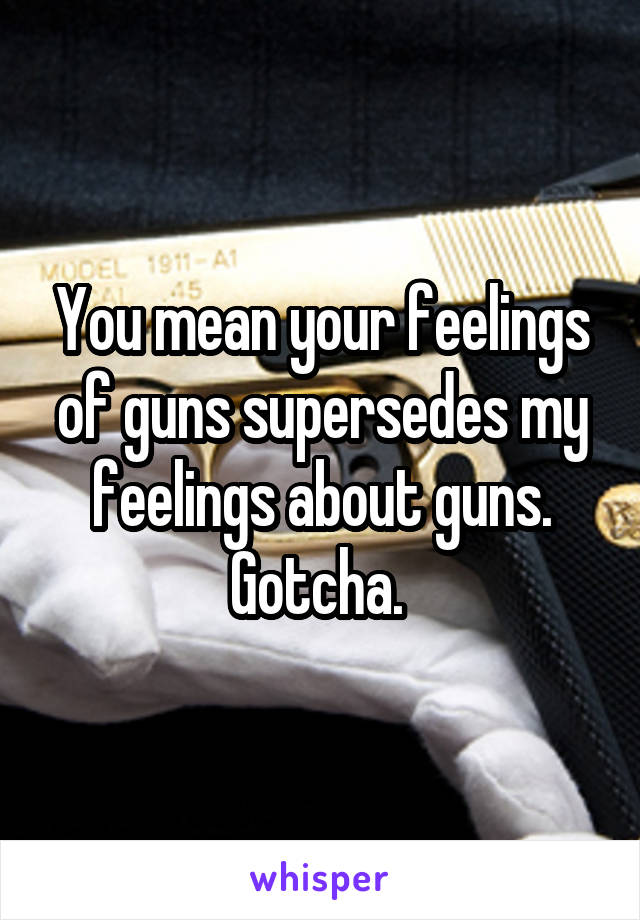 You mean your feelings of guns supersedes my feelings about guns. Gotcha. 