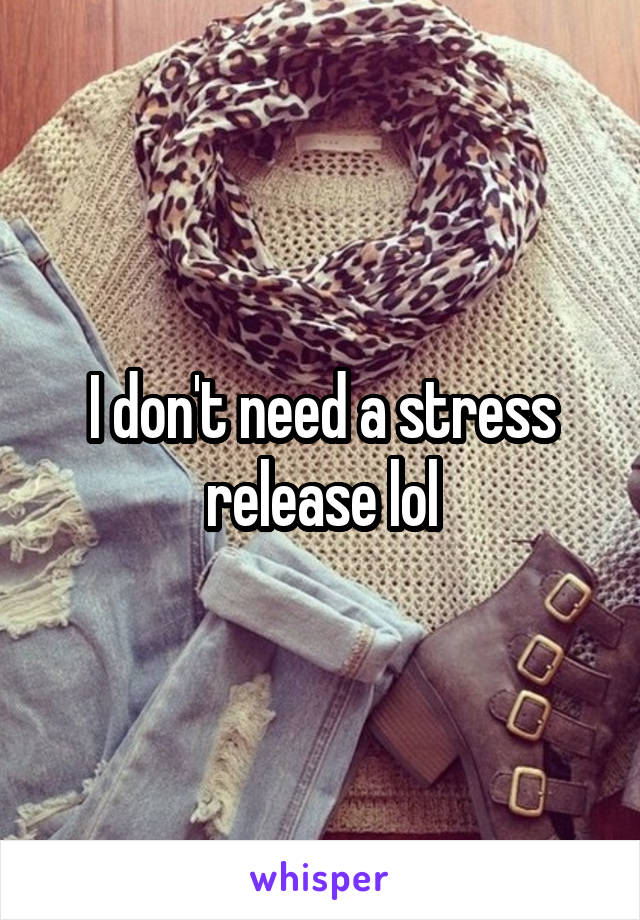 I don't need a stress release lol