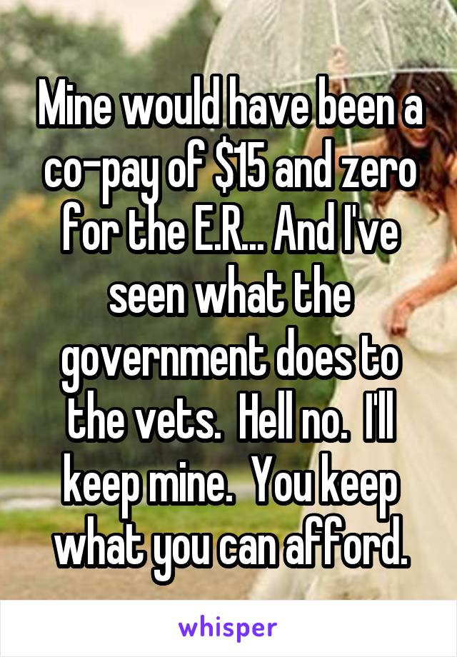 Mine would have been a co-pay of $15 and zero for the E.R... And I've seen what the government does to the vets.  Hell no.  I'll keep mine.  You keep what you can afford.