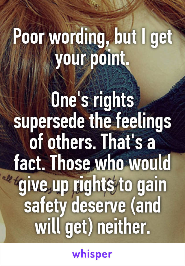 Poor wording, but I get your point.

One's rights supersede the feelings of others. That's a fact. Those who would give up rights to gain safety deserve (and will get) neither.