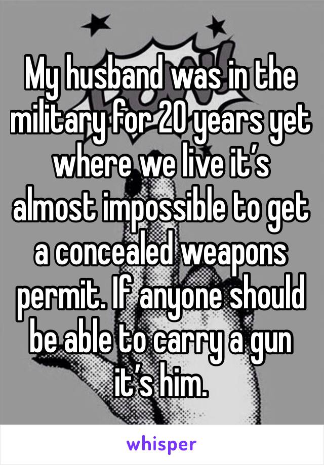 My husband was in the military for 20 years yet where we live it’s almost impossible to get a concealed weapons permit. If anyone should be able to carry a gun it’s him. 