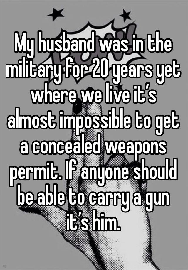 My husband was in the military for 20 years yet where we live it’s almost impossible to get a concealed weapons permit. If anyone should be able to carry a gun it’s him. 