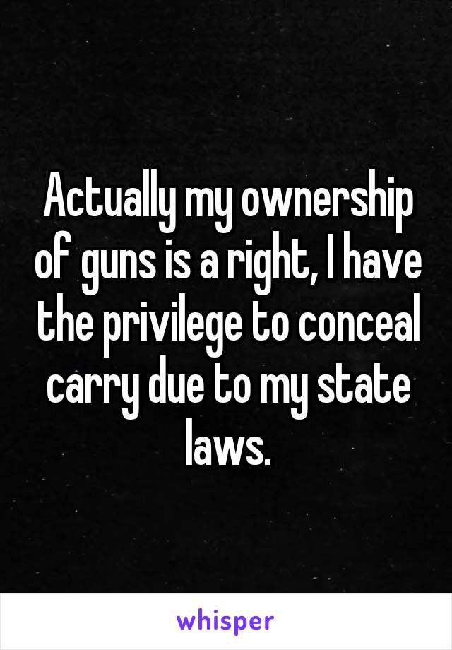 Actually my ownership of guns is a right, I have the privilege to conceal carry due to my state laws.