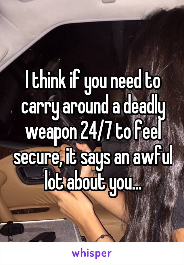 I think if you need to carry around a deadly weapon 24/7 to feel secure, it says an awful lot about you...