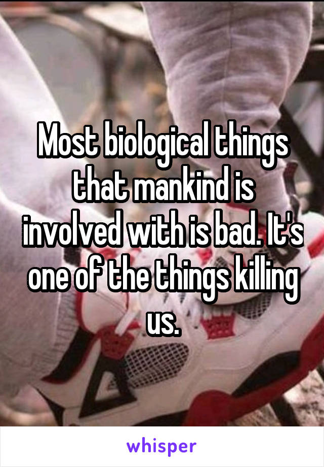 Most biological things that mankind is involved with is bad. It's one of the things killing us.