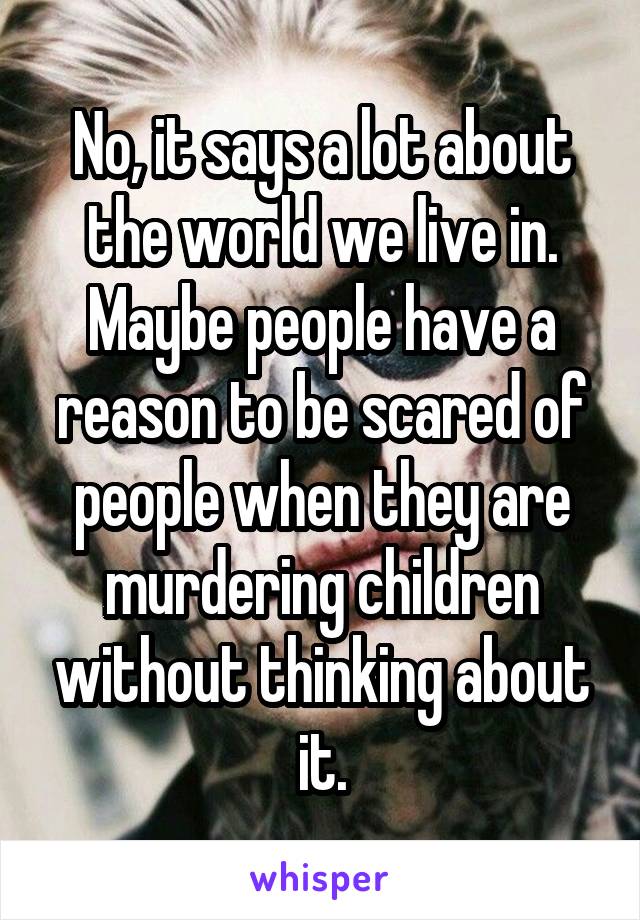 No, it says a lot about the world we live in. Maybe people have a reason to be scared of people when they are murdering children without thinking about it.