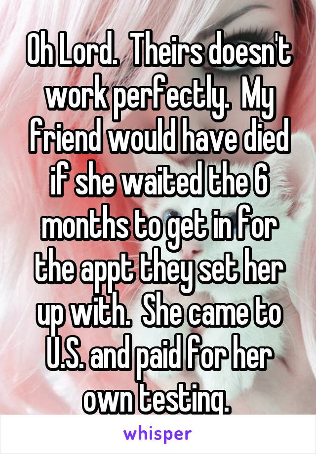 Oh Lord.  Theirs doesn't work perfectly.  My friend would have died if she waited the 6 months to get in for the appt they set her up with.  She came to U.S. and paid for her own testing. 