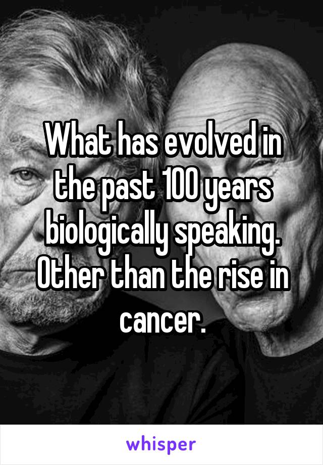 What has evolved in the past 100 years biologically speaking. Other than the rise in cancer.