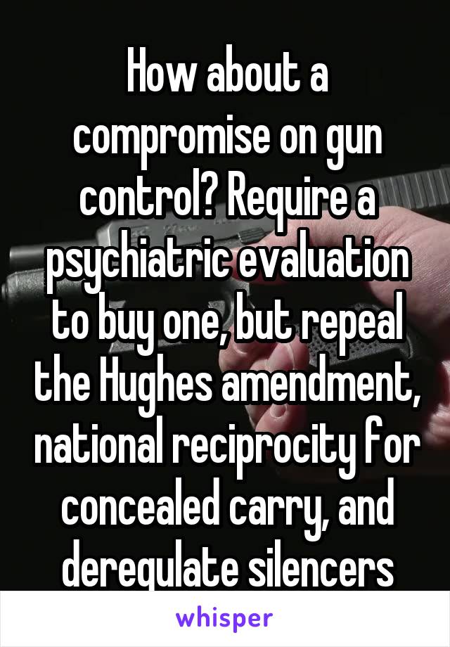 How about a compromise on gun control? Require a psychiatric evaluation to buy one, but repeal the Hughes amendment, national reciprocity for concealed carry, and deregulate silencers